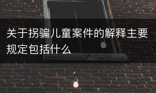 关于拐骗儿童案件的解释主要规定包括什么
