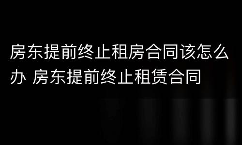 房东提前终止租房合同该怎么办 房东提前终止租赁合同