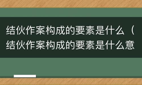 结伙作案构成的要素是什么（结伙作案构成的要素是什么意思）