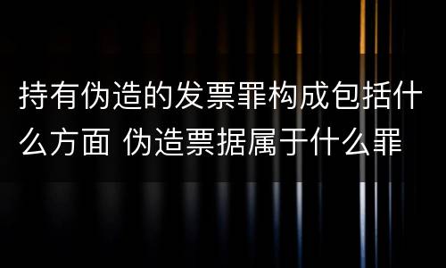 持有伪造的发票罪构成包括什么方面 伪造票据属于什么罪