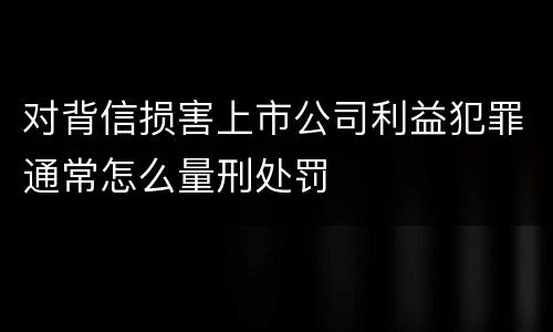 对背信损害上市公司利益犯罪通常怎么量刑处罚