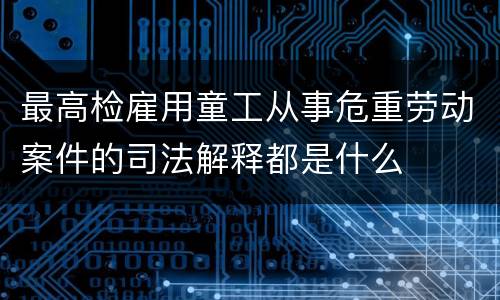 最高检雇用童工从事危重劳动案件的司法解释都是什么