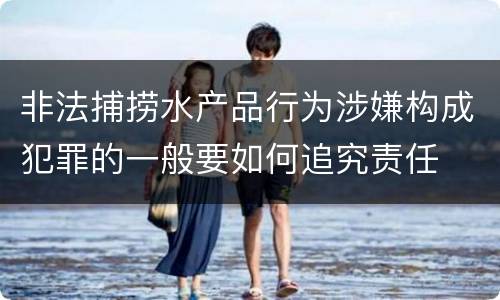 非法捕捞水产品行为涉嫌构成犯罪的一般要如何追究责任