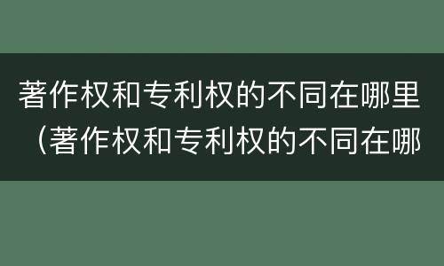 著作权和专利权的不同在哪里(著作权和专利权的不同在哪里查)