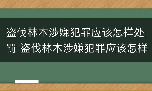 盗伐林木涉嫌犯罪应该怎样处罚 盗伐林木涉嫌犯罪应该怎样处罚呢