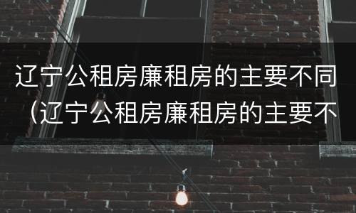 辽宁公租房廉租房的主要不同（辽宁公租房廉租房的主要不同有哪些）