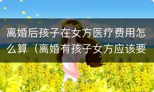 离婚后孩子在女方医疗费用怎么算（离婚有孩子女方应该要什么费）
