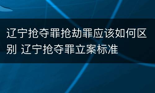 辽宁抢夺罪抢劫罪应该如何区别 辽宁抢夺罪立案标准