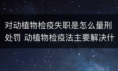 对动植物检疫失职是怎么量刑处罚 动植物检疫法主要解决什么问题?