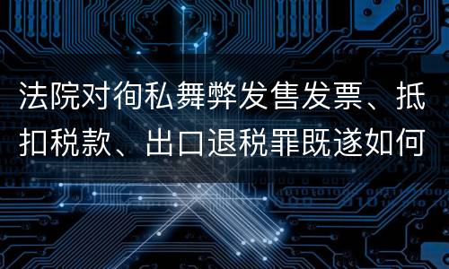 法院对徇私舞弊发售发票、抵扣税款、出口退税罪既遂如何裁判