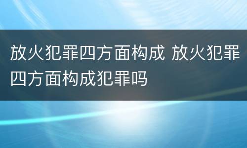 放火犯罪四方面构成 放火犯罪四方面构成犯罪吗
