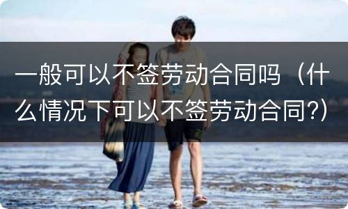 一般可以不签劳动合同吗（什么情况下可以不签劳动合同?）
