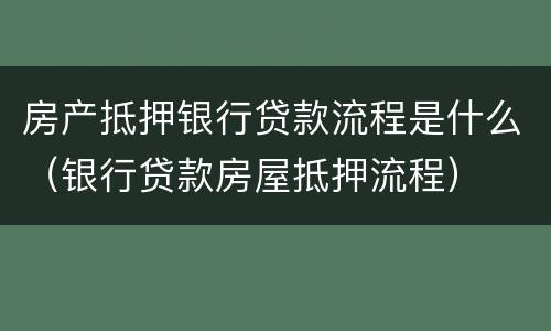 房产抵押银行贷款流程是什么（银行贷款房屋抵押流程）