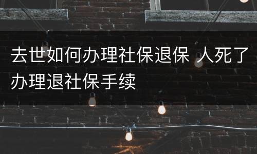 去世如何办理社保退保 人死了办理退社保手续
