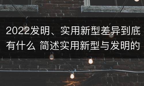 2022发明、实用新型差异到底有什么 简述实用新型与发明的关系?