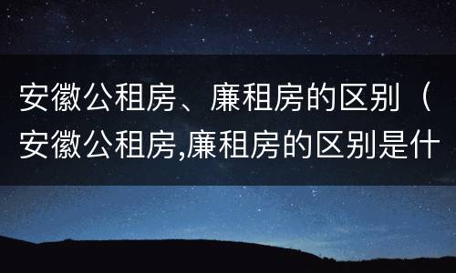 安徽公租房、廉租房的区别（安徽公租房,廉租房的区别是什么）