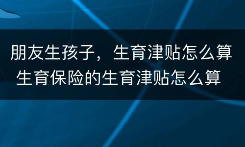 朋友生孩子，生育津贴怎么算 生育保险的生育津贴怎么算
