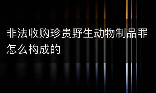 非法收购珍贵野生动物制品罪怎么构成的