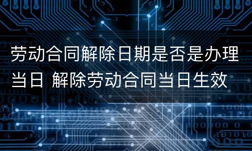 劳动合同解除日期是否是办理当日 解除劳动合同当日生效