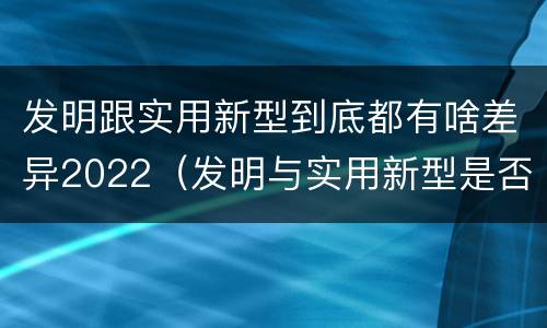 发明跟实用新型到底都有啥差异2022（发明与实用新型是否具有实用性）