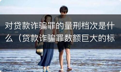 对贷款诈骗罪的量刑档次是什么（贷款诈骗罪数额巨大的标准是多少）