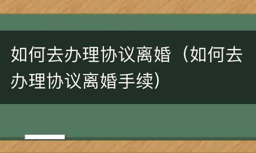 如何去办理协议离婚（如何去办理协议离婚手续）