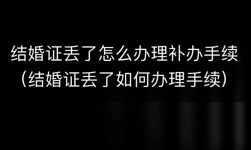 结婚证丢了怎么办理补办手续（结婚证丢了如何办理手续）