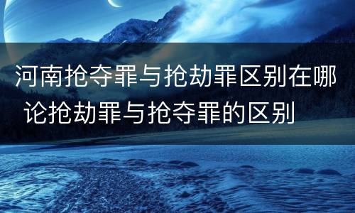 河南抢夺罪与抢劫罪区别在哪 论抢劫罪与抢夺罪的区别