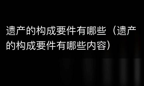 遗产的构成要件有哪些（遗产的构成要件有哪些内容）