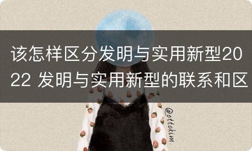 该怎样区分发明与实用新型2022 发明与实用新型的联系和区别