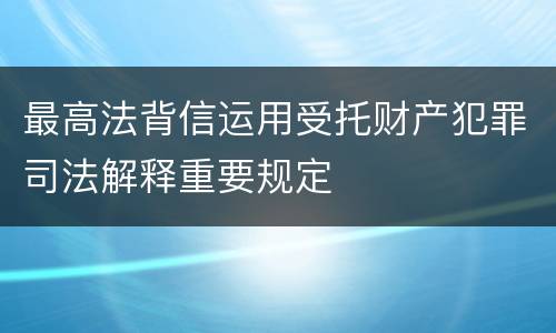 最高法背信运用受托财产犯罪司法解释重要规定
