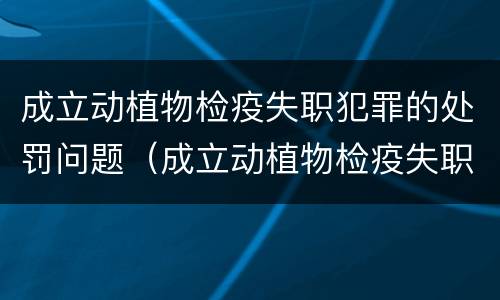 成立动植物检疫失职犯罪的处罚问题（成立动植物检疫失职犯罪的处罚问题）