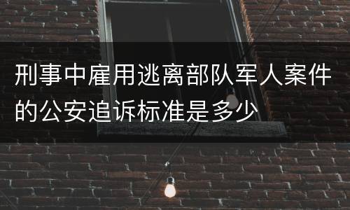 刑事中雇用逃离部队军人案件的公安追诉标准是多少