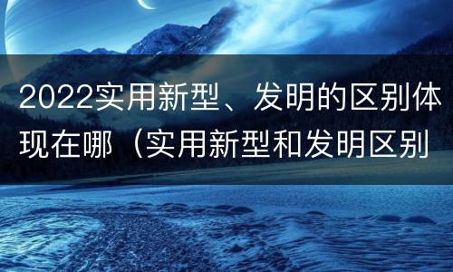 2022实用新型、发明的区别体现在哪（实用新型和发明区别）