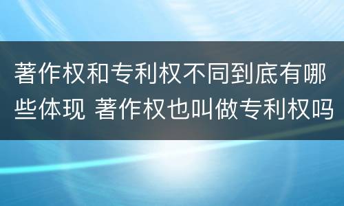 著作权和专利权不同到底有哪些体现 著作权也叫做专利权吗