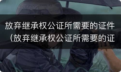 放弃继承权公证所需要的证件（放弃继承权公证所需要的证件有哪些）
