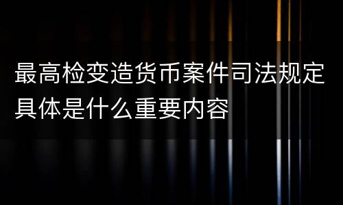 最高检变造货币案件司法规定具体是什么重要内容