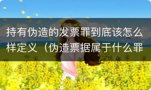 持有伪造的发票罪到底该怎么样定义（伪造票据属于什么罪）