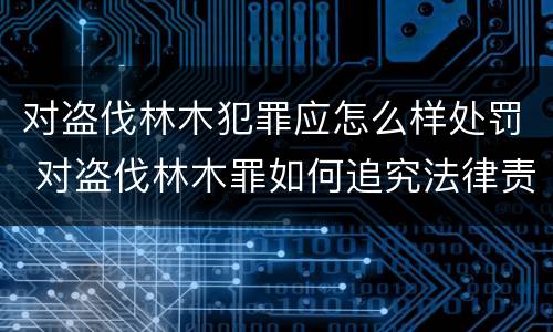 对盗伐林木犯罪应怎么样处罚 对盗伐林木罪如何追究法律责任