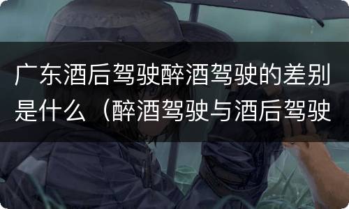 广东酒后驾驶醉酒驾驶的差别是什么（醉酒驾驶与酒后驾驶的区别）