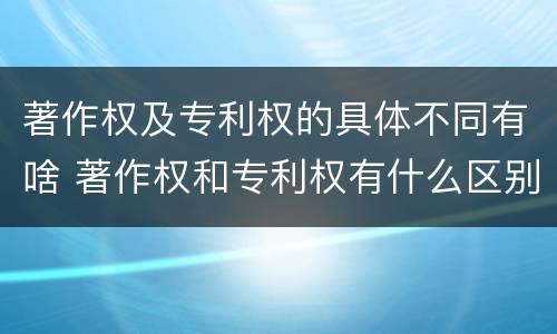 著作权及专利权的具体不同有啥 著作权和专利权有什么区别