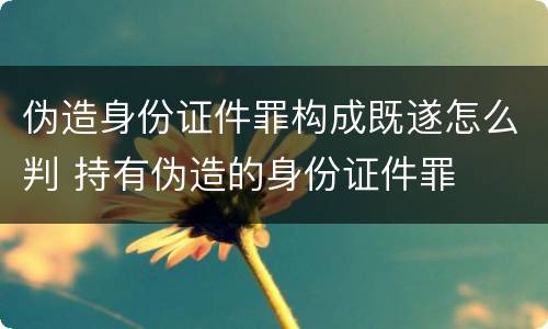 伪造身份证件罪构成既遂怎么判 持有伪造的身份证件罪