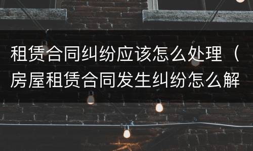 租赁合同纠纷应该怎么处理（房屋租赁合同发生纠纷怎么解决）