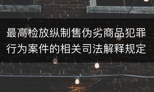 最高检放纵制售伪劣商品犯罪行为案件的相关司法解释规定具体有哪些重要内容