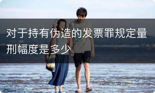 对于持有伪造的发票罪规定量刑幅度是多少