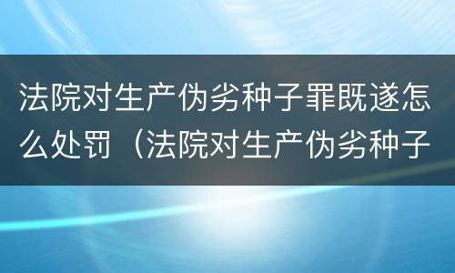 法院对生产伪劣种子罪既遂怎么处罚（法院对生产伪劣种子罪既遂怎么处罚）