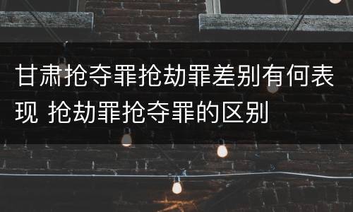 甘肃抢夺罪抢劫罪差别有何表现 抢劫罪抢夺罪的区别