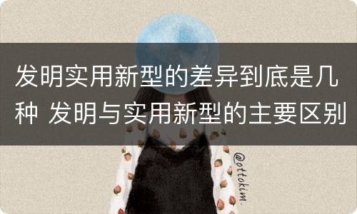 发明实用新型的差异到底是几种 发明与实用新型的主要区别