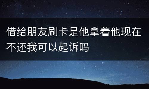 借给朋友刷卡是他拿着他现在不还我可以起诉吗