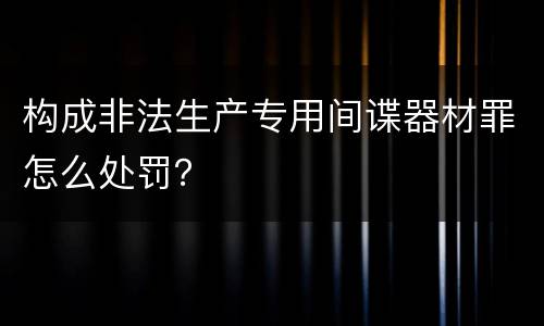 构成非法生产专用间谍器材罪怎么处罚？